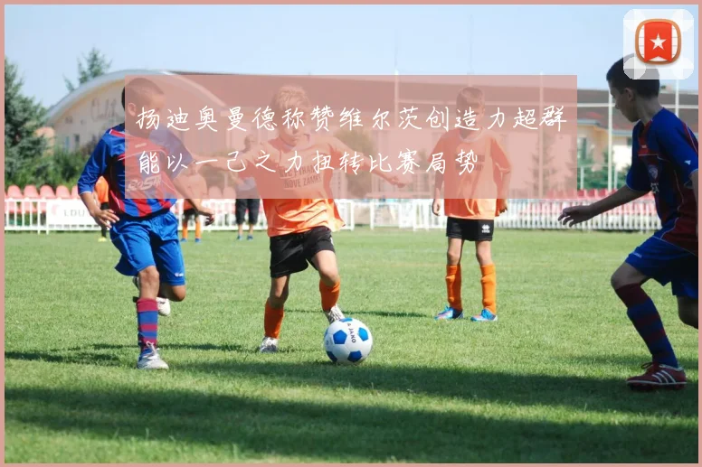 扬迪奥曼德称赞维尔茨创造力超群能以一己之力扭转比赛局势