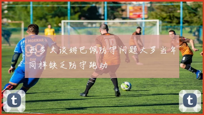 西多夫谈姆巴佩防守问题大罗当年同样缺乏防守跑动