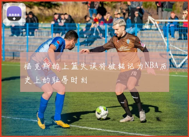 福克斯的上篮失误将被铭记为NBA历史上的耻辱时刻