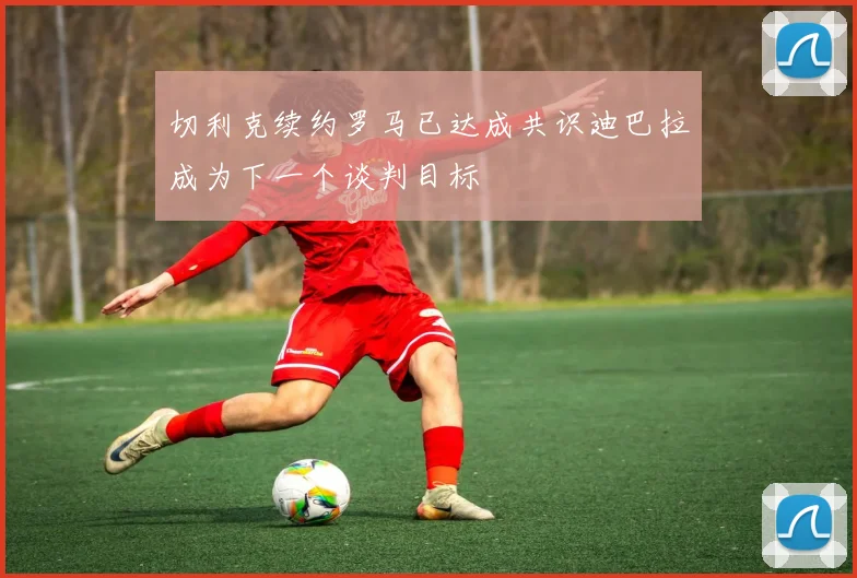 切利克续约罗马已达成共识迪巴拉成为下一个谈判目标