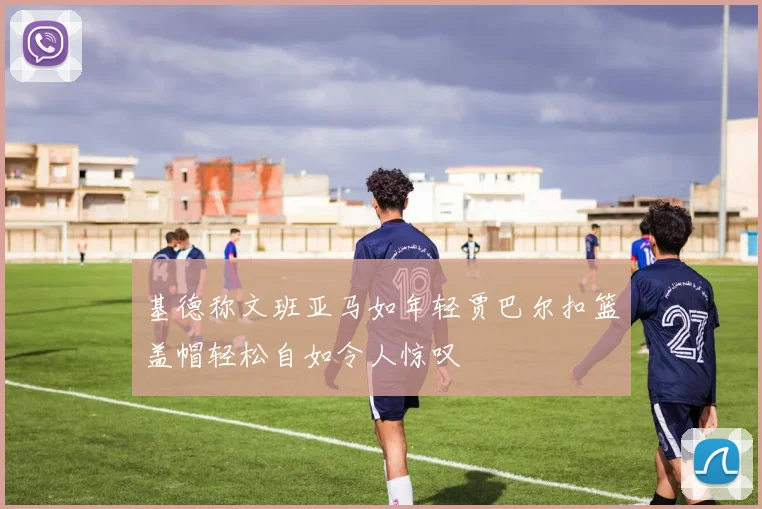 基德称文班亚马如年轻贾巴尔扣篮盖帽轻松自如令人惊叹