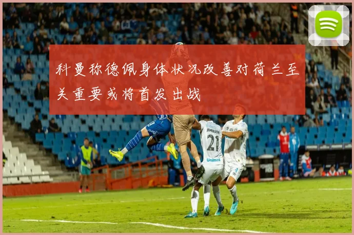 科曼称德佩身体状况改善对荷兰至关重要或将首发出战