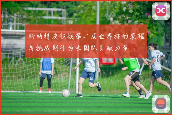 科纳特谈征战第二届世界杯的荣耀与挑战期待为法国队贡献力量