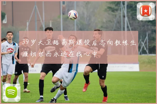 39岁大卫路易斯退役后志向教练生涯切尔西永远在我心中